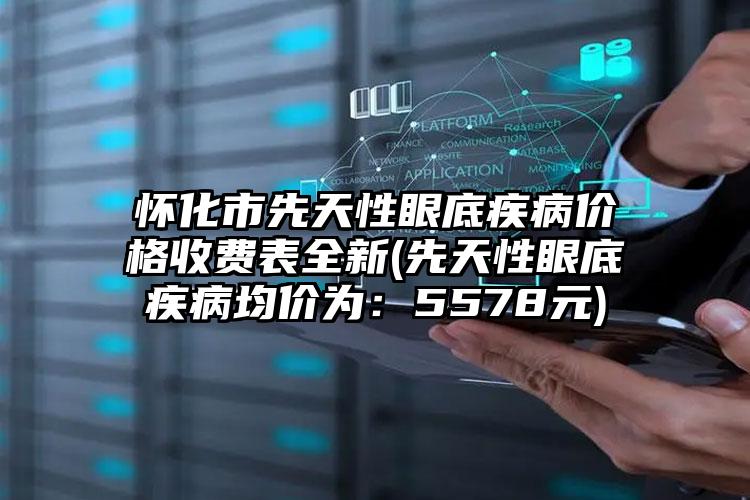 怀化市先天性眼底疾病价格收费表全新(先天性眼底疾病均价为：5578元)