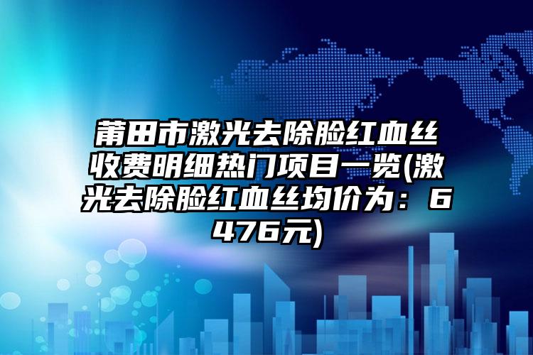 莆田市激光去除脸红血丝收费明细热门项目一览(激光去除脸红血丝均价为：6476元)