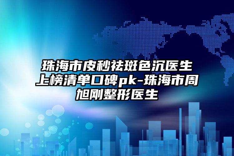 珠海市皮秒祛斑色沉医生上榜清单口碑pk-珠海市周旭刚整形医生