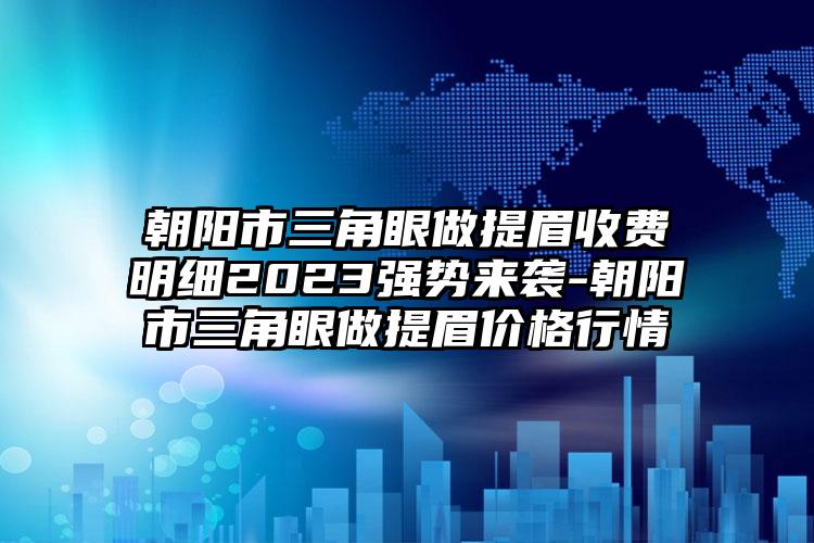 朝阳市三角眼做提眉收费明细2023强势来袭-朝阳市三角眼做提眉价格行情