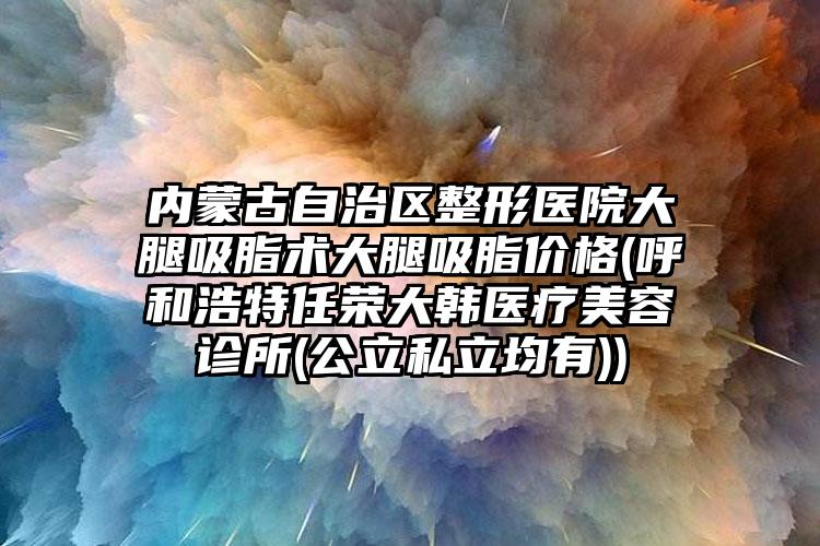 内蒙古自治区整形医院大腿吸脂术大腿吸脂价格(呼和浩特任荣大韩医疗美容诊所(公立私立均有))