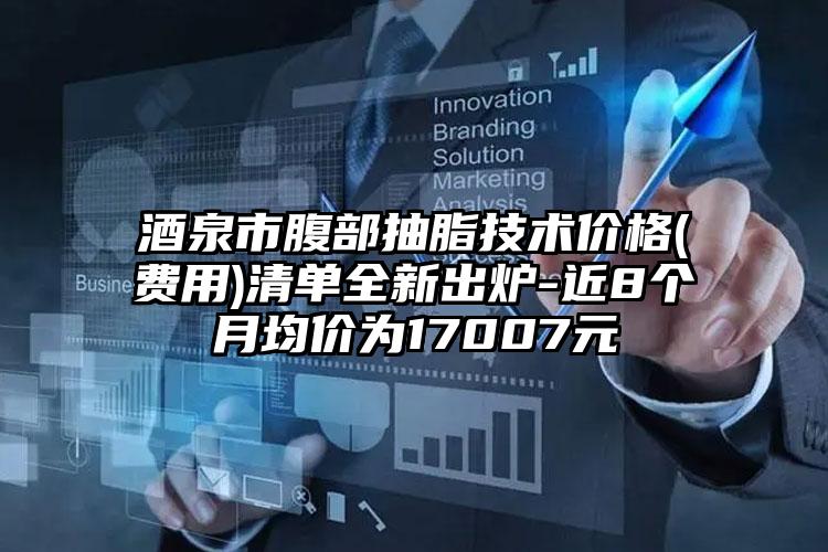 酒泉市腹部抽脂技术价格(费用)清单全新出炉-近8个月均价为17007元