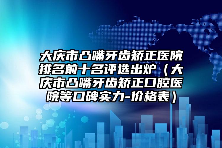 大庆市凸嘴牙齿矫正医院排名前十名评选出炉（大庆市凸嘴牙齿矫正口腔医院等口碑实力-价格表）