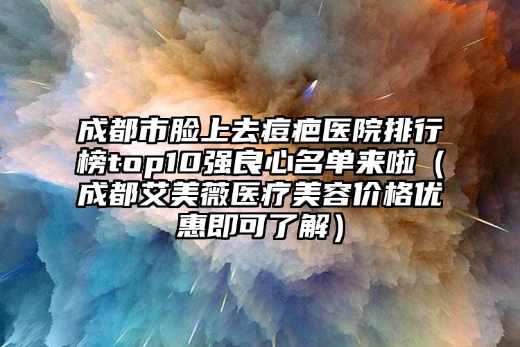 成都市脸上去痘疤医院排行榜top10强良心名单来啦（成都艾美薇医疗美容价格优惠即可了解）