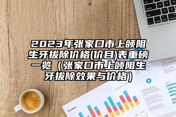 2023年张家口市上颌阻生牙拔除价格(价目)表重磅一览（张家口市上颌阻生牙拔除效果与价格）