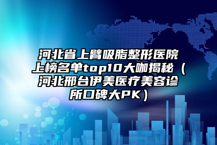 河北省上臂吸脂整形医院上榜名单top10大咖揭秘（河北邢台伊美医疗美容诊所口碑大PK）