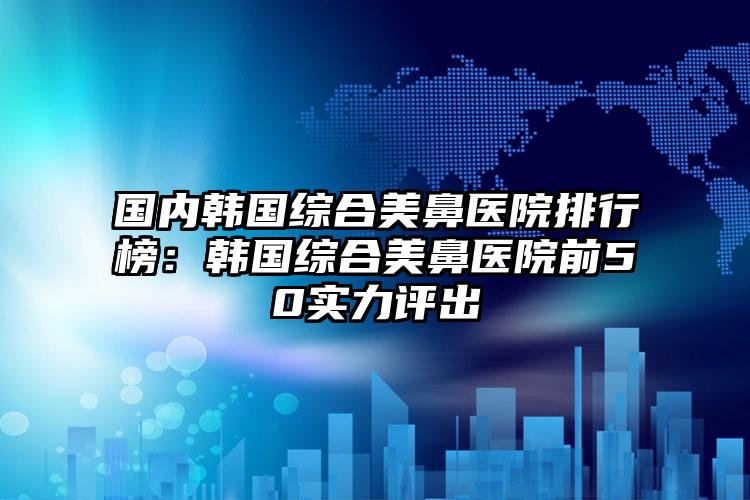 国内韩国综合美鼻医院排行榜：韩国综合美鼻医院前50实力评出