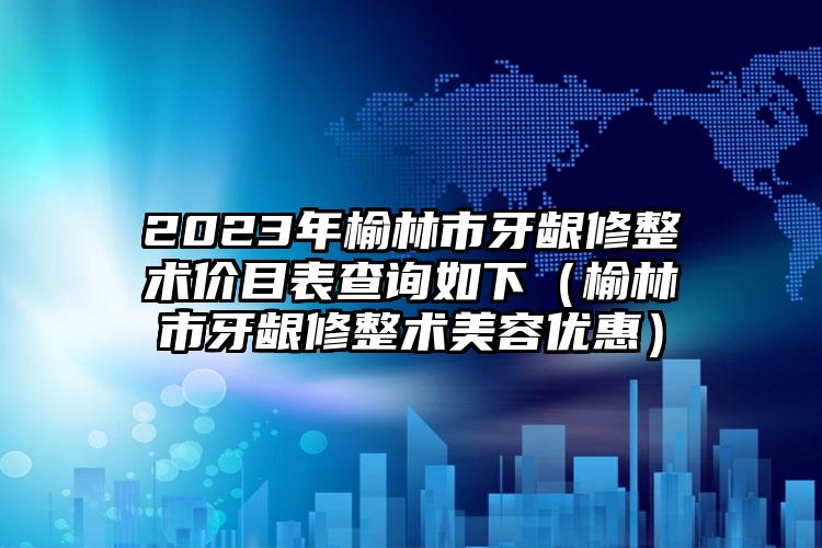 2023年榆林市牙龈修整术价目表查询如下（榆林市牙龈修整术美容优惠）