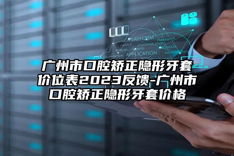 广州市口腔矫正隐形牙套价位表2023反馈-广州市口腔矫正隐形牙套价格