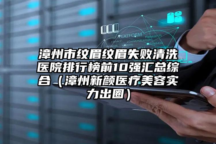 漳州市纹眉纹眉失败清洗医院排行榜前10强汇总综合（漳州新颜医疗美容实力出圈）