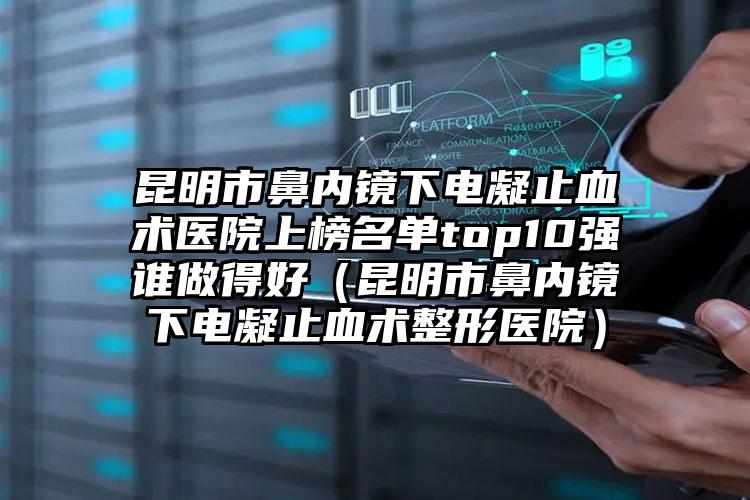 昆明市鼻内镜下电凝止血术医院上榜名单top10强谁做得好（昆明市鼻内镜下电凝止血术整形医院）