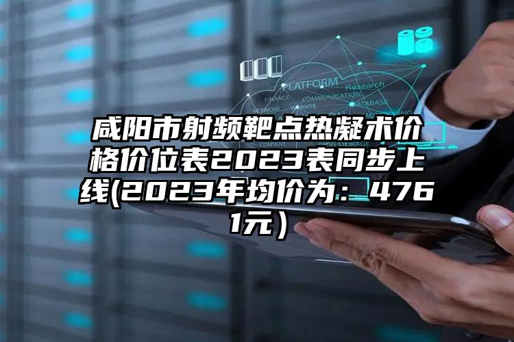 咸阳市射频靶点热凝术价格价位表2023表同步上线(2023年均价为：4761元）