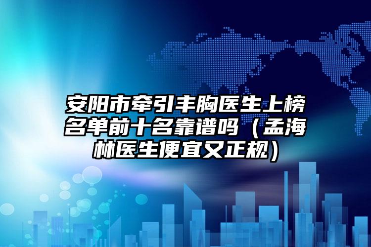 安阳市牵引丰胸医生上榜名单前十名靠谱吗（孟海林医生便宜又正规）