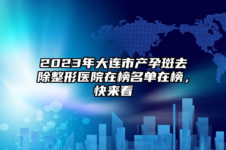 2023年大连市产孕斑去除整形医院在榜名单在榜，快来看