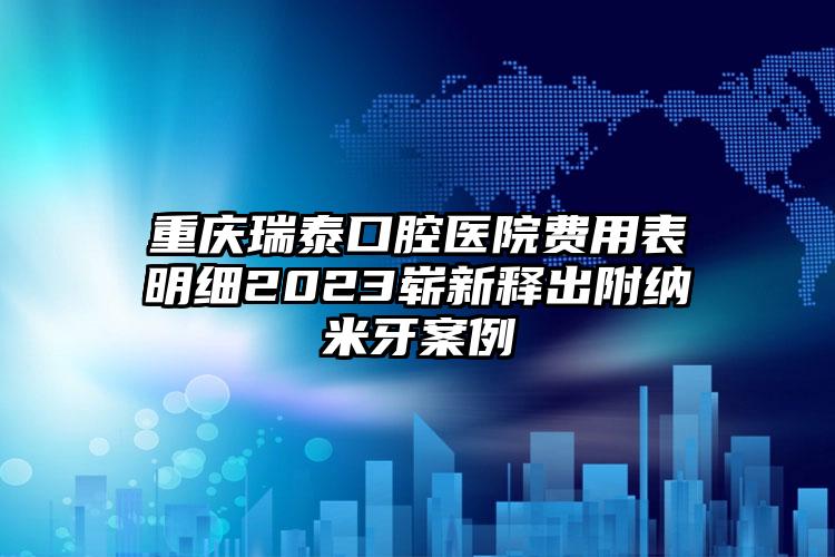 重庆瑞泰口腔医院费用表明细2023崭新释出附纳米牙案例