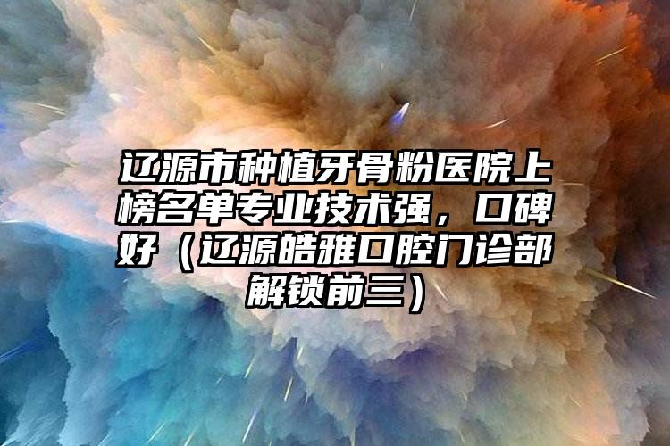 辽源市种植牙骨粉医院上榜名单专业技术强，口碑好（辽源皓雅口腔门诊部解锁前三）