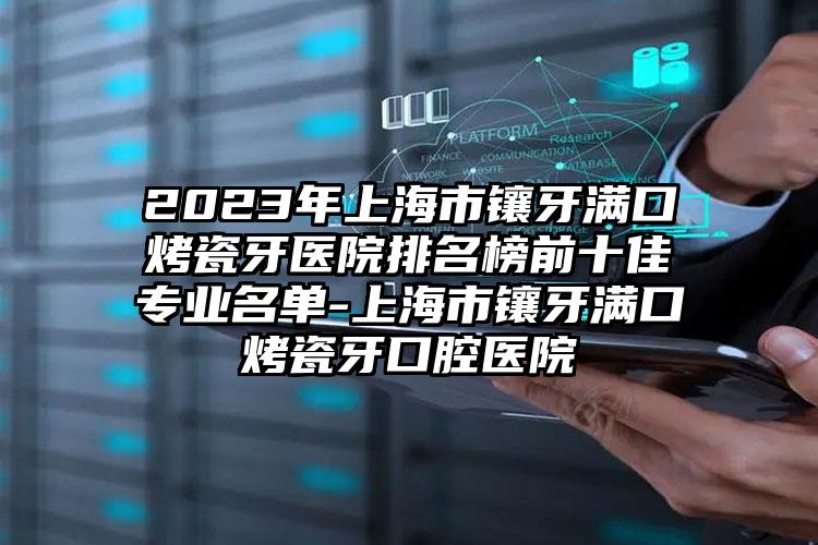 2023年上海市镶牙满口烤瓷牙医院排名榜前十佳专业名单-上海市镶牙满口烤瓷牙口腔医院