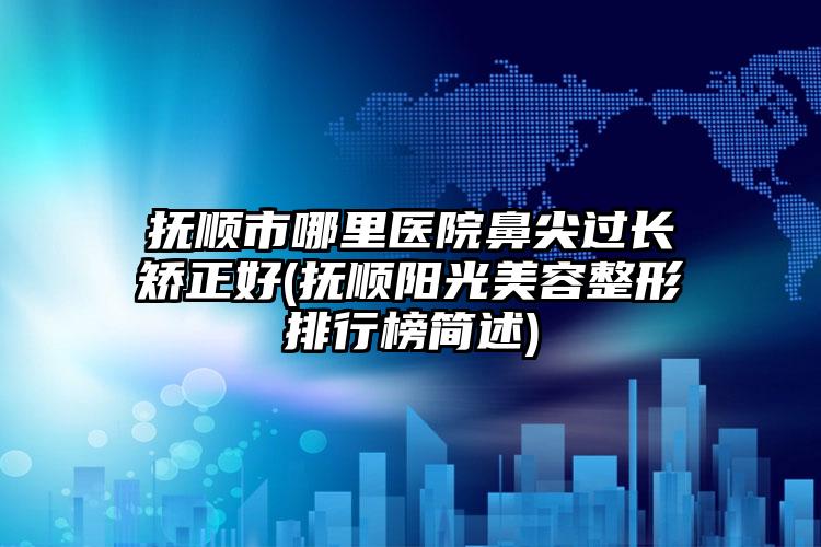 抚顺市哪里医院鼻尖过长矫正好(抚顺阳光美容整形排行榜简述)