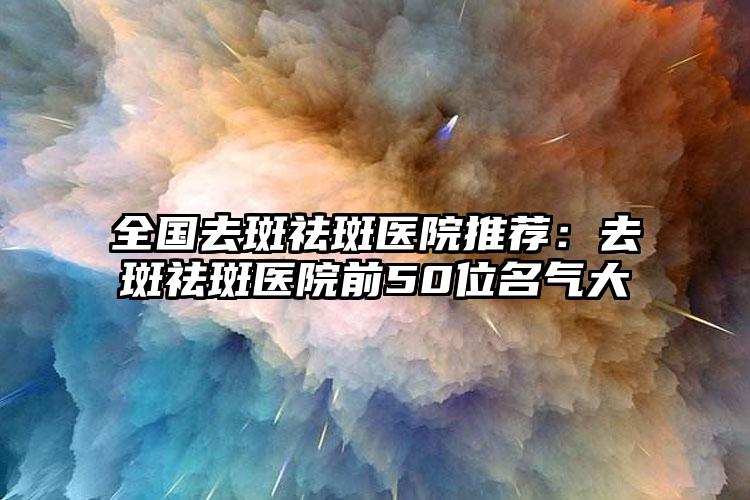 全国去斑祛斑医院推荐：去斑祛斑医院前50位名气大