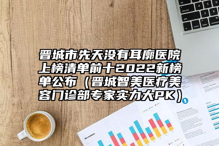 晋城市先天没有耳廓医院上榜清单前十2022新榜单公布（晋城智美医疗美容门诊部专家实力大PK）