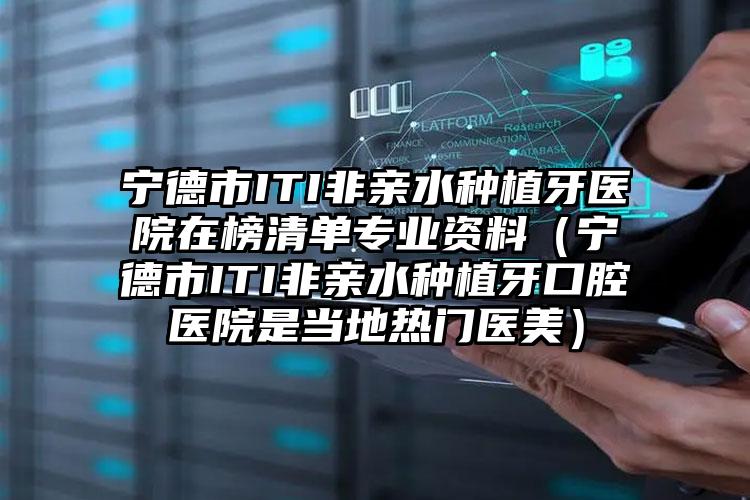 宁德市ITI非亲水种植牙医院在榜清单专业资料（宁德市ITI非亲水种植牙口腔医院是当地热门医美）