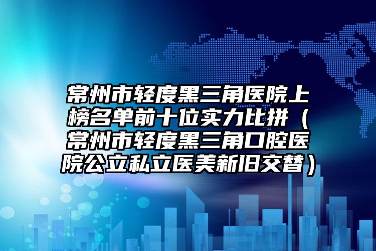 常州市轻度黑三角医院上榜名单前十位实力比拼（常州市轻度黑三角口腔医院公立私立医美新旧交替）