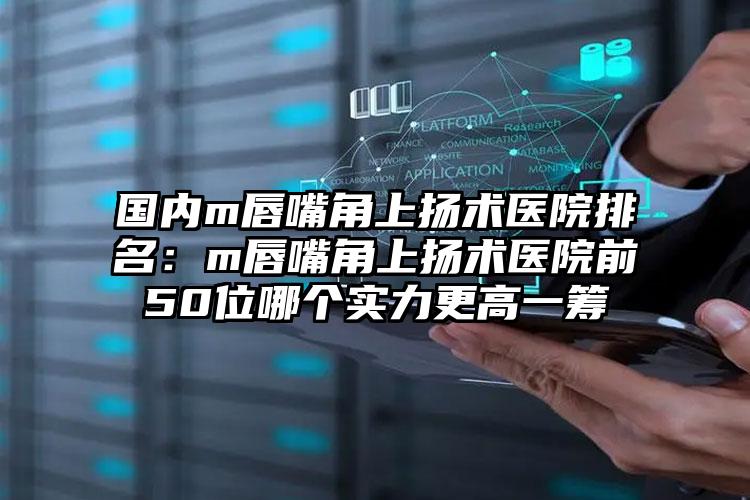 国内m唇嘴角上扬术医院排名：m唇嘴角上扬术医院前50位哪个实力更高一筹