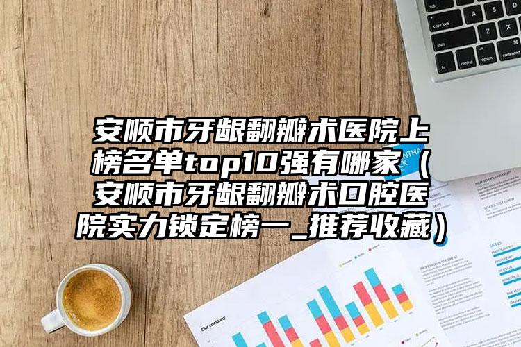 安顺市牙龈翻瓣术医院上榜名单top10强有哪家（安顺市牙龈翻瓣术口腔医院实力锁定榜一_推荐收藏）