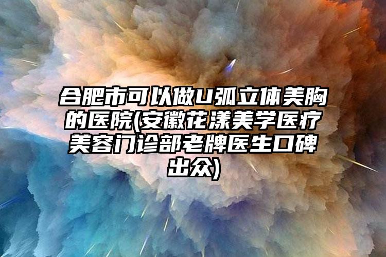 合肥市可以做U弧立体美胸的医院(安徽花漾美学医疗美容门诊部老牌医生口碑出众)