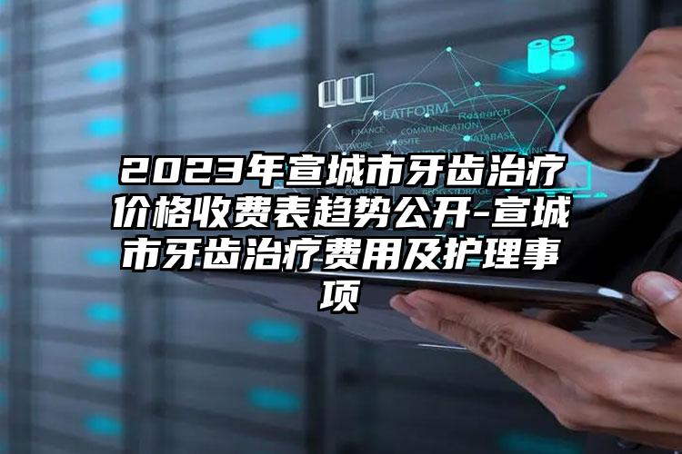 2023年宣城市牙齿治疗价格收费表趋势公开-宣城市牙齿治疗费用及护理事项