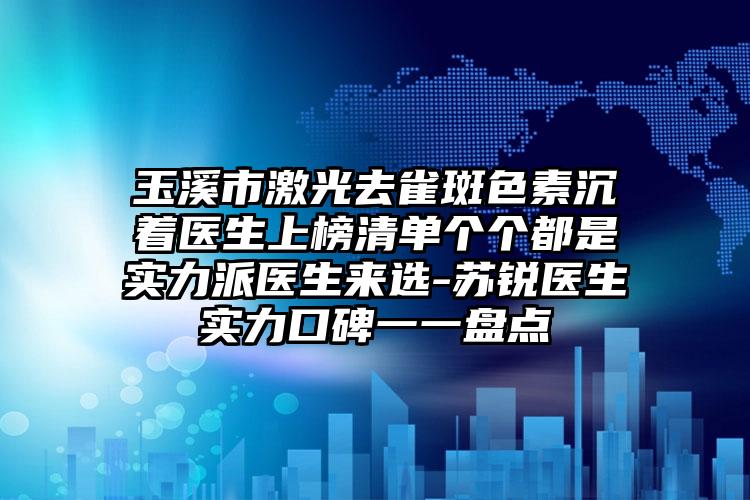 玉溪市激光去雀斑色素沉着医生上榜清单个个都是实力派医生来选-苏锐医生实力口碑一一盘点