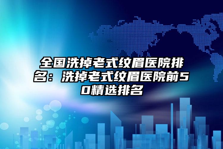 全国洗掉老式纹眉医院排名：洗掉老式纹眉医院前50精选排名