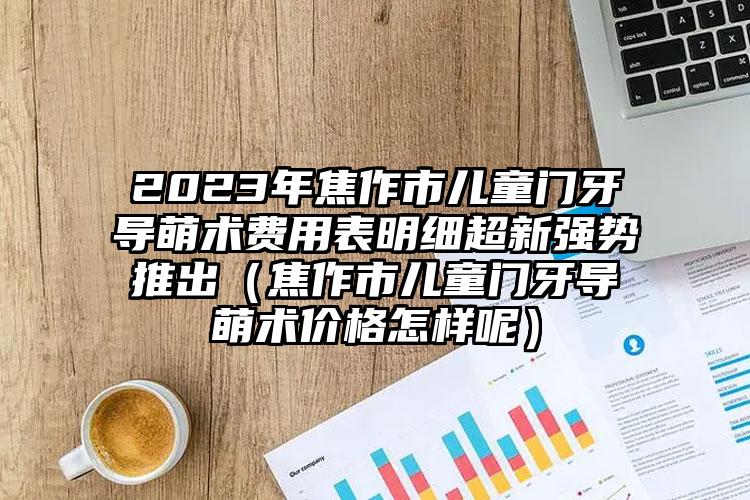 2023年焦作市儿童门牙导萌术费用表明细超新强势推出（焦作市儿童门牙导萌术价格怎样呢）