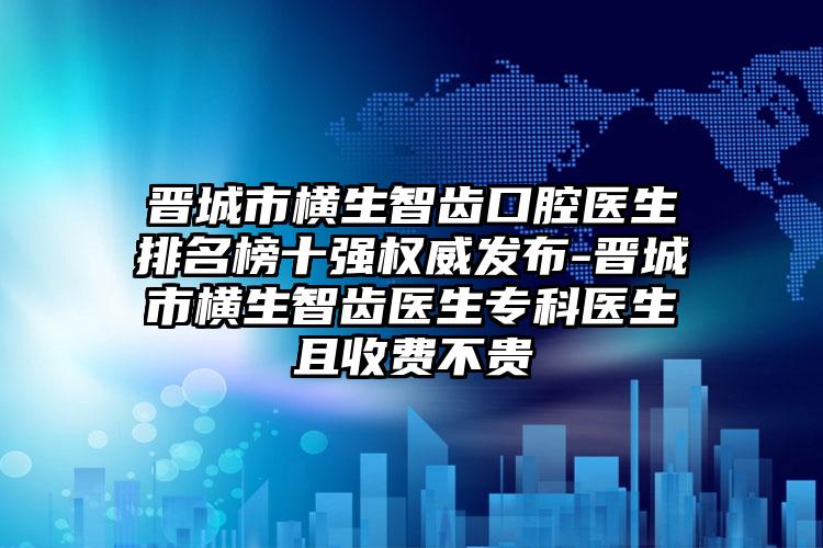 晋城市横生智齿口腔医生排名榜十强权威发布-晋城市横生智齿医生专科医生且收费不贵