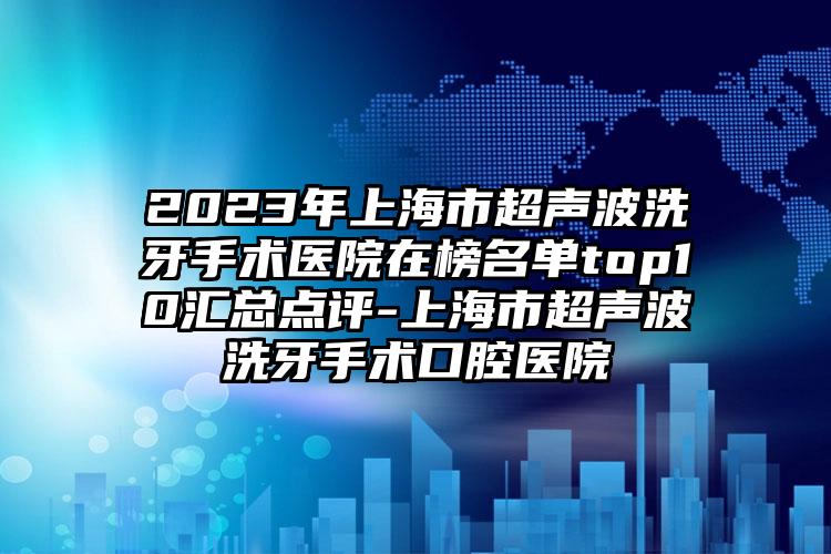 2023年上海市超声波洗牙手术医院在榜名单top10汇总点评-上海市超声波洗牙手术口腔医院