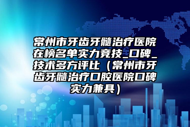 常州市牙齿牙髓治疗医院在榜名单实力竞技_口碑_技术多方评比（常州市牙齿牙髓治疗口腔医院口碑实力兼具）