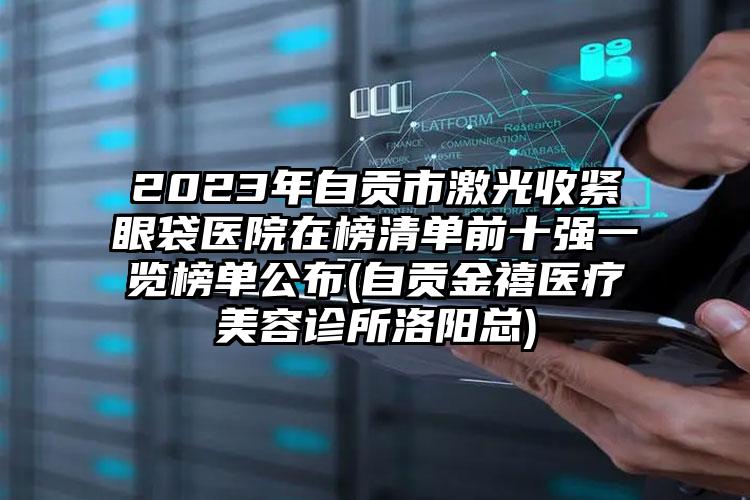 2023年自贡市激光收紧眼袋医院在榜清单前十强一览榜单公布(自贡金禧医疗美容诊所洛阳总)