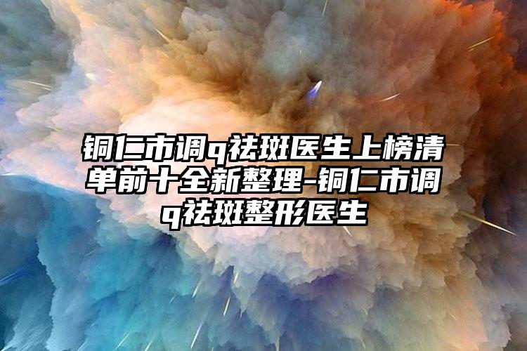 铜仁市调q祛斑医生上榜清单前十全新整理-铜仁市调q祛斑整形医生