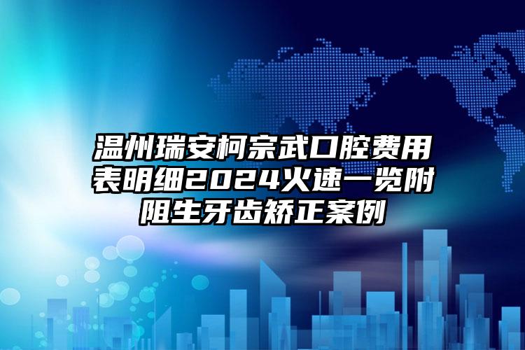 温州瑞安柯宗武口腔费用表明细2024火速一览附阻生牙齿矫正案例