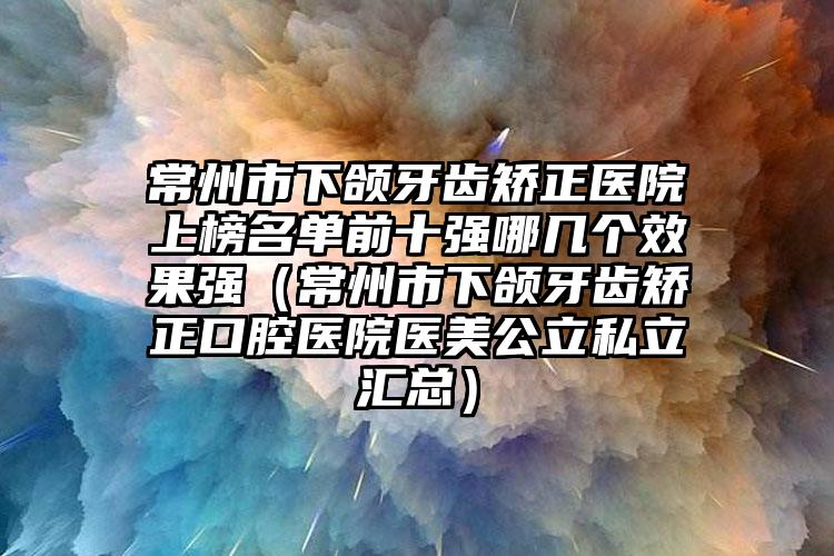 常州市下颌牙齿矫正医院上榜名单前十强哪几个效果强（常州市下颌牙齿矫正口腔医院医美公立私立汇总）