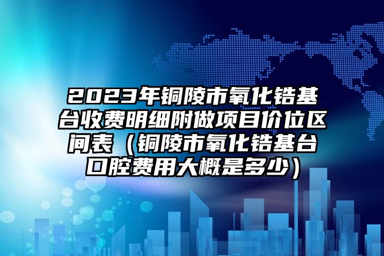 2023年铜陵市氧化锆基台收费明细附做项目价位区间表（铜陵市氧化锆基台口腔费用大概是多少）