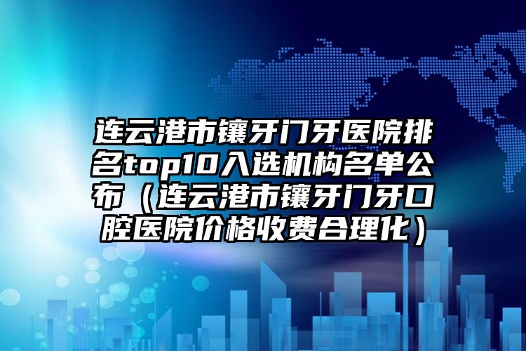 连云港市镶牙门牙医院排名top10入选机构名单公布（连云港市镶牙门牙口腔医院价格收费合理化）