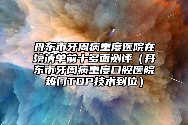 丹东市牙周病重度医院在榜清单前十多面测评（丹东市牙周病重度口腔医院热门TOP技术到位）