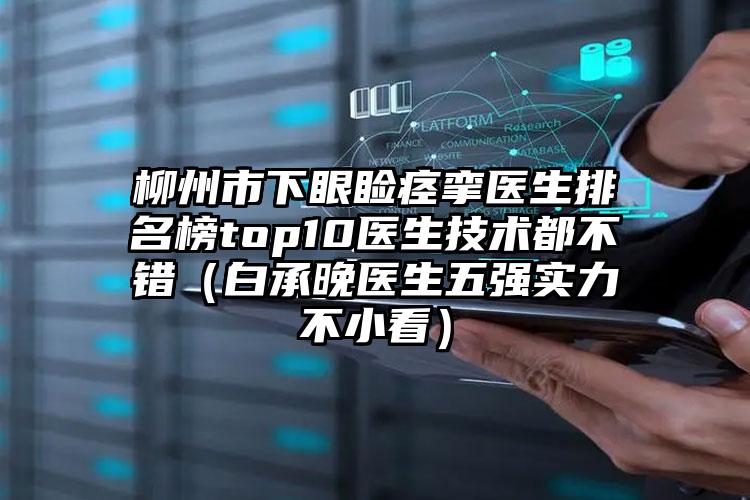 柳州市下眼睑痉挛医生排名榜top10医生技术都不错（白承晚医生五强实力不小看）