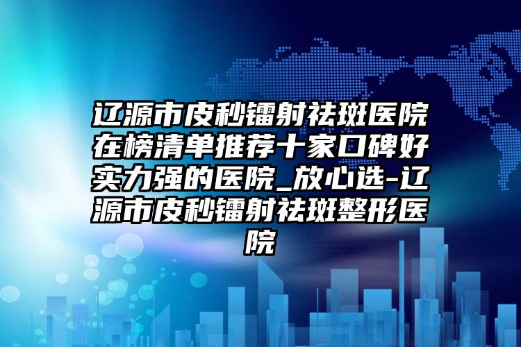 辽源市皮秒镭射祛斑医院在榜清单推荐十家口碑好实力强的医院_放心选-辽源市皮秒镭射祛斑整形医院