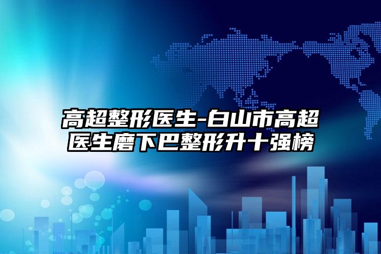 高超整形医生-白山市高超医生磨下巴整形升十强榜