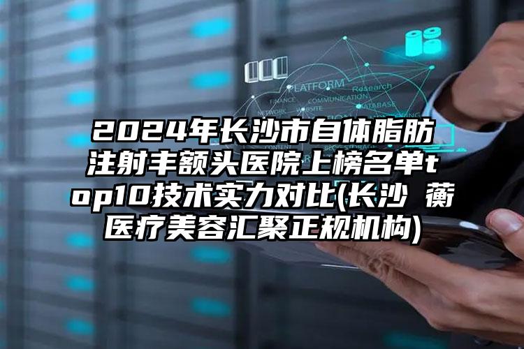 2024年长沙市自体脂肪注射丰额头医院上榜名单top10技术实力对比(长沙渏蘅医疗美容汇聚正规机构)