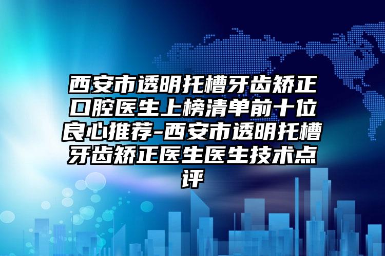 西安市透明托槽牙齿矫正口腔医生上榜清单前十位良心推荐-西安市透明托槽牙齿矫正医生医生技术点评