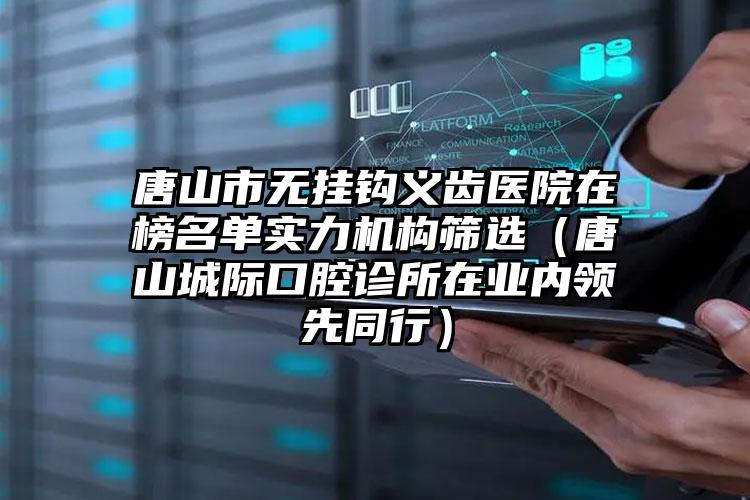 唐山市无挂钩义齿医院在榜名单实力机构筛选（唐山城际口腔诊所在业内领先同行）