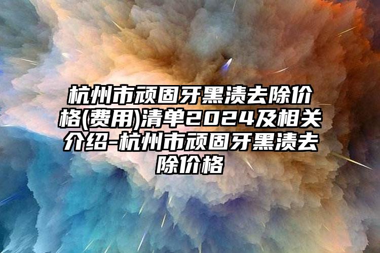 杭州市顽固牙黑渍去除价格(费用)清单2024及相关介绍-杭州市顽固牙黑渍去除价格